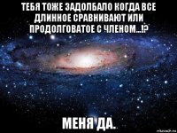 тебя тоже задолбало когда все длинное сравнивают или продолговатое с членом...!? меня да.