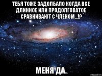 тебя тоже задолбало когда все длинное или продолговатое сравнивают с членом...!? меня да.