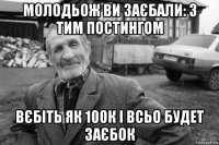 молодьож ви заєбали: з тим постингом вєбіть як 100к і всьо будет заєбок