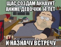 щас создам аккаунт аниме девочки 14 лет и назначу встречу