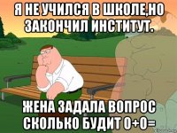 я не учился в школе,но закончил институт. жена задала вопрос сколько будит 0+0=