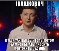 iвашкович я тебя так выебу, что ты потом за мной бегать, просить повторить, будешь
