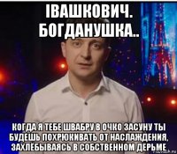 iвашкович. богданушка.. когда я тебе швабру в очко засуну ты будешь похрюкивать от наслаждения, захлёбываясь в собственном дерьме