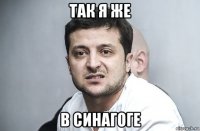 так я же в синагоге
