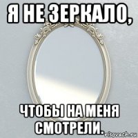 я не зеркало, чтобы на меня смотрели.