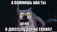 а помнишь как ты в дюссельдорфе гонял?