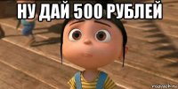 ну дай 500 рублей 