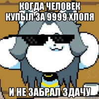 когда человек купыл за 9999 хлопя и не забрал здачу