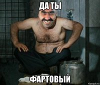 да ты фартовый