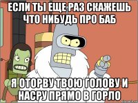 если ты еще раз скажешь что нибудь про баб я оторву твою голову и насру прямо в горло