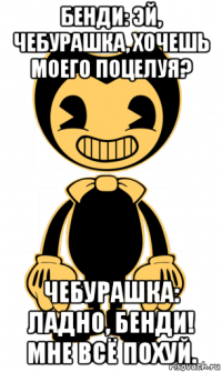 бенди: эй, чебурашка, хочешь моего поцелуя? чебурашка: ладно, бенди! мне всё похуй.