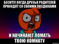 бесит!!! когда друзья родителей приходят со своими пиздюками и начинают ломать твою комнату