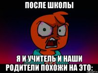 после школы я и учитель и наши родители похожи на это: