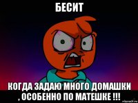 бесит когда задаю много домашки , особенно по матешке !!!