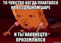 то чувство когда покатался на воздушном шаре и ты наконецто приземлился