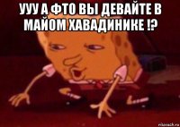 ууу а фто вы девайте в майом хавадинике !? 