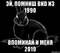 эй, помнnш bnd из 1990 впоминай и меня 2019
