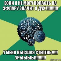 если я не могу попасть на эфлару значит я дух !!!!!!!!!! у меня высшая степень!!!!! урыыыы!!!!!!!!!