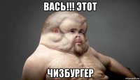 вась!!! этот чизбургер