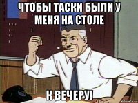 чтобы таски были у меня на столе к вечеру!