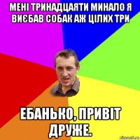 мені тринадцаяти минало я виєбав собак аж цілих три ебанько, привіт друже.