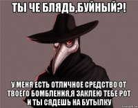ты че блядь,буйный?! у меня есть отличное средство от твоего бомбления,я заклею тебе рот и ты сядешь на бутылку