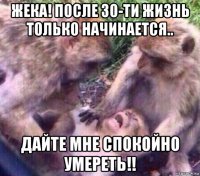 жека! после 30-ти жизнь только начинается.. дайте мне спокойно умереть!!