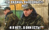 -ты видишь выходные?! - нет! -и я нет!.. а они есть!