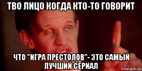 тво лицо когда кто-то говорит что "игра престолов"- это самый лучший сериал