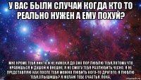 у вас были случаи когда кто то реально нужен а ему похуй? мне кроме тебя никто и не нужен,я до сих пор люблю тебя,потому что нравишься и душой и внешне, я не смогу тебя разлюбить,чесно. я не представляю как после тебя можно любить кого-то другого. я люблю тебя,слышишь? я желаю тебе счастья, пока.