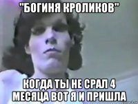 "богиня кроликов" когда ты не срал 4 месяца вот я и пришла