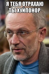 я тебя отрахаю ты хуйпонор 