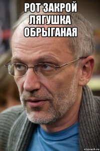 рот закрой лягушка обрыганая 