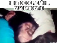 никитос вставай на работу пора ))) 
