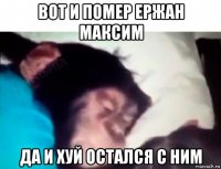 вот и помер ержан максим да и хуй остался с ним