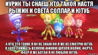 иурик ты снаеш кто такоя настя рыжик и света соллар и ютуб а кто это токие я их не знаю но я же не смотрю ютуб я хочу снимать всякую фикню шпуля,нолик, ферта, фаер я же ботан я не люблю ютуб