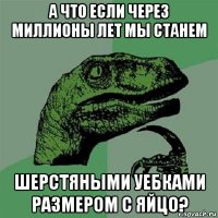 а что если через миллионы лет мы станем шерстяными уебками размером с яйцо?