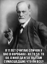  я 11 лет считаю спички у вас в коробках - их то 59, то 60, а иногда и 58. вы там сумасшедшие что ли все?