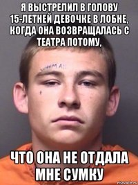 я выстрелил в голову 15-летней девочке в лобне, когда она возвращалась с театра потому, что она не отдала мне сумку