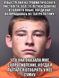 я выстрелил из травматического пистолета "оса" 15-летней девочке в голову в лобне, когда она возвращалась из театра потому, что она оказала мне сопротивление, когда я пытался отобрать у неё сумку