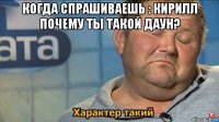 когда спрашиваешь : кирилл почему ты такой даун? 