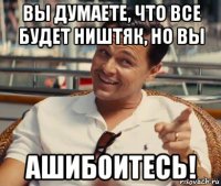 вы думаете, что все будет ништяк, но вы ашибоитесь!