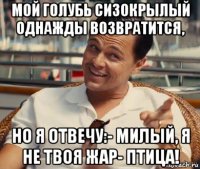 мой голубь сизокрылый однажды возвратится, но я отвечу:- милый, я не твоя жар- птица!