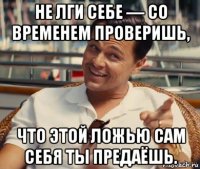 не лги себе — со временем проверишь, что этой ложью сам себя ты предаёшь.