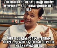 что можно пожелать надежному мужчине. . . здоровья, долгих лет, без горя и обиды, успеха, теплых встреч, друзей надёжных, верных. и саньку одолеть