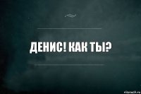 ДЕНИС! КАК ТЫ?