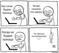 Ура сечас будем трахаца Когда сказала что завтра Когда не будем трахаца Не трахаца несправедливо +_+