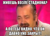 живешь возле стадиона? а по тебе видно, что он давно уже закрыт!