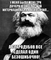 у меня была жена,три дочери,ф.энгельс и 1й интернационал,а я накосячил... а стародубов все сделал один безошибочно!