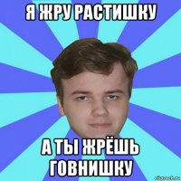 я жру растишку а ты жрёшь говнишку